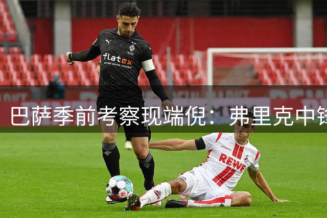 巴萨季前考察现端倪：弗里克中锋方案悬而未决 梯队新星抢镜