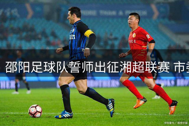 邵阳足球队誓师出征湘超联赛 市委书记亲授战旗激励士气